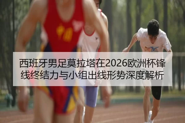 西班牙男足莫拉塔在2026欧洲杯锋线终结力与小组出线形势深度解析